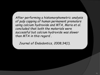 After performing a histomorphometric analysis
of pulp capping of human permanent premolars
using calcium hydroxide and MTA, Maria et al.
concluded that both the materials were
successful but calcium hydroxide was slower
than MTA in this regard .
Journal of Endodontics, 2008;34(1).
73
 
