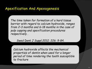 Apexification And Apexogenesis
The time taken for formation of a hard tissue
barrier with regard to calcium hydroxide, ranges
from 2–3 months and 6–18 months in the case of
pulp capping and apexification procedures
respectively .
Swed Dent J Suppl.2012; 226: 9-84.
Calcium hydroxide affects the mechanical
properties of dentin when used for a longer
period of time rendering the tooth susceptible
to fracture
74
 