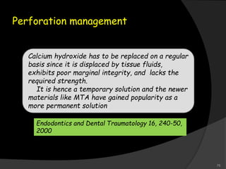 Perforation management
Calcium hydroxide has to be replaced on a regular
basis since it is displaced by tissue fluids,
exhibits poor marginal integrity, and lacks the
required strength.
It is hence a temporary solution and the newer
materials like MTA have gained popularity as a
more permanent solution
Endodontics and Dental Traumatology 16, 240-50,
2000
75
 