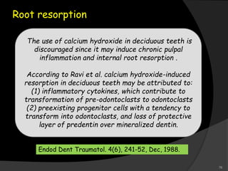 Root resorption
The use of calcium hydroxide in deciduous teeth is
discouraged since it may induce chronic pulpal
inflammation and internal root resorption .
According to Ravi et al. calcium hydroxide-induced
resorption in deciduous teeth may be attributed to:
(1) inflammatory cytokines, which contribute to
transformation of pre-odontoclasts to odontoclasts
(2) preexisting progenitor cells with a tendency to
transform into odontoclasts, and loss of protective
layer of predentin over mineralized dentin.
Endod Dent Traumatol. 4(6), 241-52, Dec, 1988.
76
 