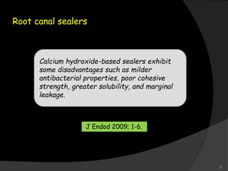 Root canal sealers
Calcium hydroxide-based sealers exhibit
some disadvantages such as milder
antibacterial properties, poor cohesive
strength, greater solubility, and marginal
leakage.
J Endod 2009; 1-6.
77
 