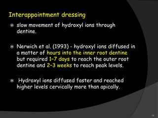 Interappointment dressing
 slow movement of hydroxyl ions through
dentine.
 Nerwich et al. (1993) - hydroxyl ions diffused in
a matter of hours into the inner root dentine
but required 1–7 days to reach the outer root
dentine and 2–3 weeks to reach peak levels.
 Hydroxyl ions diffused faster and reached
higher levels cervically more than apically.
79
 