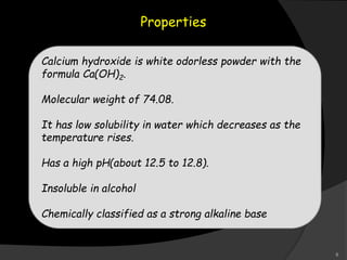Properties
Calcium hydroxide is white odorless powder with the
formula Ca(OH)2.
Molecular weight of 74.08.
It has low solubility in water which decreases as the
temperature rises.
Has a high pH(about 12.5 to 12.8).
Insoluble in alcohol
Chemically classified as a strong alkaline base
8
 