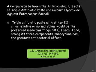 A Comparison between the Antimicrobial Effects
of Triple Antibiotic Paste and Calcium Hydroxide
Against Entrococcus Faecali
 Triple antibiotic paste with either 2%
chlorhexidine or normal saline would be the
preferred medicament against E. Faecalis and,
among its three components, minocycline has
the greatest antibacterial effect.
IEJ Iranian Endodontic Journal
2012;7(3):149-155.
Alireza et al.
80
 