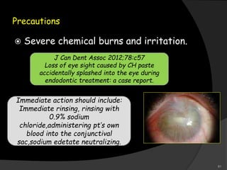 Precautions
 Severe chemical burns and irritation.
J Can Dent Assoc 2012;78:c57
Loss of eye sight caused by CH paste
accidentally splashed into the eye during
endodontic treatment: a case report.
Immediate action should include:
Immediate rinsing, rinsing with
0.9% sodium
chloride,administering pt’s own
blood into the conjunctival
sac,sodium edetate neutralizing.
81
 