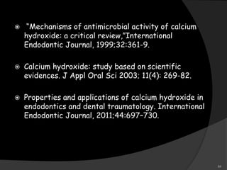  “Mechanisms of antimicrobial activity of calcium
hydroxide: a critical review,”International
Endodontic Journal, 1999;32:361-9.
 Calcium hydroxide: study based on scientific
evidences. J Appl Oral Sci 2003; 11(4): 269-82.
 Properties and applications of calcium hydroxide in
endodontics and dental traumatology. International
Endodontic Journal, 2011;44:697–730.
84
 