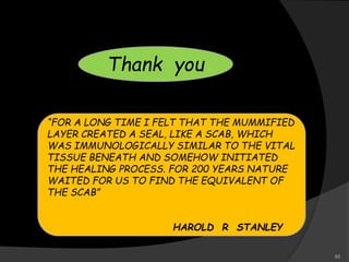“FOR A LONG TIME I FELT THAT THE MUMMIFIED
LAYER CREATED A SEAL, LIKE A SCAB, WHICH
WAS IMMUNOLOGICALLY SIMILAR TO THE VITAL
TISSUE BENEATH AND SOMEHOW INITIATED
THE HEALING PROCESS. FOR 200 YEARS NATURE
WAITED FOR US TO FIND THE EQUIVALENT OF
THE SCAB”
HAROLD R STANLEY
Thank you
85
 