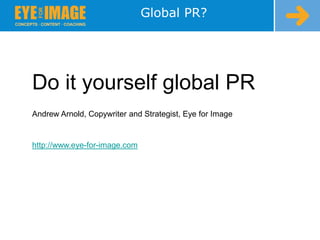 Global PR? Do it yourself global PR Andrew Arnold, Copywriter and Strategist, Eye for Image http://www.eye-for-image.com 