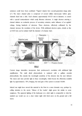 11
sentences could have been combined: "Figure2 depicts how second-generation image plate
is."] The micro channel plate is composed of several million microscopic hollow glass
channels fused into a disk. Each channel, approximately 0.0125 mm in diameter, is coated
with a special semiconductor which easily liberates electrons. A single electron entering a
channel initiates an avalanche process of secondary emission, under influence of an applied
voltage, freeing hundreds of electrons. These electrons, effectively collimated by the
channel, increase the resolution of the device. With additional electron optics, details as fine
as 0.025 mm can be realized (half the diameter of a human hair).
FIG-2
Current image intensifiers incorporate their predecessor's resolution with additional light
amplification. The multi alkali photocathode is replaced with a gallium arsenide
photocathode; this extends the wavelength sensitivity of the detector into the near infrared.
The moon and stars provide light in these wavelengths, which boosts the effectively available
light by approximately 30%, bringing the total gain of the system to around 30,000.
Indeed one might have moved this material to the front in a more dramatic way, perhaps by
calling attention to the movie `Silence of the Lambs’ slight green tint similar to some
sunglasses. The apparent lighting of the landscape on a dark night is comparable to what the
unaided eye would see on a clear winter night with fresh snow on the ground and a full
moon.
 