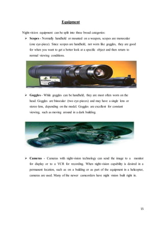 15
Equipment
Night-vision equipment can be split into three broad categories:
 Scopes - Normally handheld or mounted on a weapon, scopes are monocular
(one eye-piece). Since scopes are handheld, not worn like goggles, they are good
for when you want to get a better look at a specific object and then return to
normal viewing conditions.
 Goggles - While goggles can be handheld, they are most often worn on the
head. Goggles are binocular (two eye-pieces) and may have a single lens or
stereo lens, depending on the model. Goggles are excellent for constant
viewing, such as moving around in a dark building.
 Cameras - Cameras with night-vision technology can send the image to a monitor
for display or to a VCR for recording. When night-vision capability is desired in a
permanent location, such as on a building or as part of the equipment in a helicopter,
cameras are used. Many of the newer camcorders have night vision built right in.
 