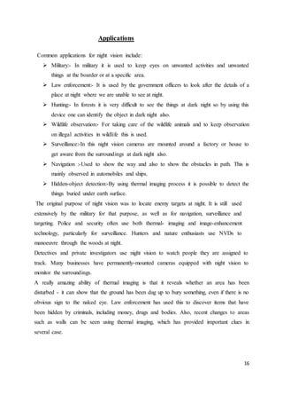 16
Applications
Common applications for night vision include:
 Military:- In military it is used to keep eyes on unwanted activities and unwanted
things at the boarder or at a specific area.
 Law enforcement:- It is used by the government officers to look after the details of a
place at night where we are unable to see at night.
 Hunting:- In forests it is very difficult to see the things at dark night so by using this
device one can identify the object in dark night also.
 Wildlife observation:- For taking care of the wildlife animals and to keep observation
on illegal activities in wildlife this is used.
 Surveillance:-In this night vision cameras are mounted around a factory or house to
get aware from the surroundings at dark night also.
 Navigation :-Used to show the way and also to show the obstacles in path. This is
mainly observed in automobiles and ships.
 Hidden-object detection:-By using thermal imaging process it is possible to detect the
things buried under earth surface.
The original purpose of night vision was to locate enemy targets at night. It is still used
extensively by the military for that purpose, as well as for navigation, surveillance and
targeting. Police and security often use both thermal- imaging and image-enhancement
technology, particularly for surveillance. Hunters and nature enthusiasts use NVDs to
manoeuvre through the woods at night.
Detectives and private investigators use night vision to watch people they are assigned to
track. Many businesses have permanently-mounted cameras equipped with night vision to
monitor the surroundings.
A really amazing ability of thermal imaging is that it reveals whether an area has been
disturbed - it can show that the ground has been dug up to bury something, even if there is no
obvious sign to the naked eye. Law enforcement has used this to discover items that have
been hidden by criminals, including money, drugs and bodies. Also, recent changes to areas
such as walls can be seen using thermal imaging, which has provided important clues in
several case.
 