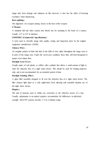 19
image tube from damage and enhances its life; however, it also has the effect of lowering
resolution when functioning.
Bore-sighting:-
The alignment of a weapon aiming device to the bore of the weapon.
C-Mount:-
A standard still and video camera lens thread size for mounting to the body of a camera.
Usually 1/2" or 3/4" in diameter.
COMSPEC (Commercial Specification):-
A term used to describe image tube quality, testing and inspection done by the original
equipment manufacturer (OEM).
Chicken Wire:-
An irregular pattern of dark thin lines in the field of view either throughout the image area or
in parts of the image area. Under the worst-case condition, these lines will form hexagonal or
square wave-shape lines.
Daylight Lens Cover:-
Usually made of soft plastic or rubber with a pinhole that allows a small amount of light to
enter the objective lens of a night vision device. This should be used for training purposes
only, and is not recommended for an extended period of time.
Daylight Training Filter:-
A glass filter assembly designed to fit over the objective lens of a night vision device. The
filter reduces light input to a safe (night-time) level, allowing safe extended daytime use of
the night vision device.
Dioptre:-
The unit of measure used to define eye correction or the refractive power of a lens.
Usually, adjustments to an optical eyepiece accommodate for differences in individual
eyesight. Most ITT systems provide a +2 to -6 dioptre range.




 