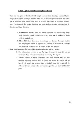 20
Fiber Optics Manufacturing Distortions:
There are two types of distortion found in night vision systems. One type is caused by the
design of the optics, or image intensifier tube, and is classical optical distortion. The other
type is associated with manufacturing flaws in the fiber optics used in the image intensifier
tube. Two types of fiber optics distortions are most significant to night vision devices: S-
distortion and shear distortion:
1. S-Distortion: Results from the twisting operation in manufacturing fiber-
optic inverters. Usually S-distortion is very small and is difficult to detect
with the unaided eye.
2. Shear Distortion: Can occur in any image tube that use fiber-optic bundles
for the phosphor screen. It appears as a cleavage or dislocation in a straight
line viewed in the image area, as though the line was "sheared".
Some other factors are also there which can cause distortion and they are as:-
1. First which object we want to see. The larger the object the easier it is too see
in smaller object it may cause distortion in capturing that objects.
2. Another variable is lighting conditions. The more ambient light we have
(starlight, moonlight, infrared light) the better and further we will be able to
see .If it is cloudy and overcast then we typically state that we can tell the
difference between a male and a female or a dog and a deer at about 75 to 100
yards.
 