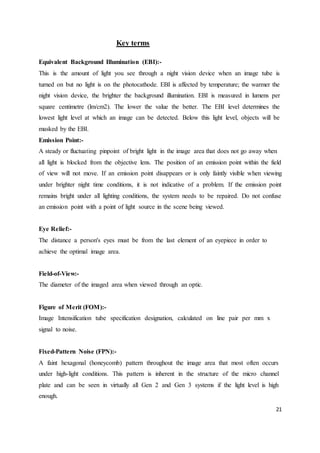 21
Key terms
Equivalent Background Illumination (EBI):-
This is the amount of light you see through a night vision device when an image tube is
turned on but no light is on the photocathode. EBI is affected by temperature; the warmer the
night vision device, the brighter the background illumination. EBI is measured in lumens per
square centimetre (lm/cm2). The lower the value the better. The EBI level determines the
lowest light level at which an image can be detected. Below this light level, objects will be
masked by the EBI.
Emission Point:-
A steady or fluctuating pinpoint of bright light in the image area that does not go away when
all light is blocked from the objective lens. The position of an emission point within the field
of view will not move. If an emission point disappears or is only faintly visible when viewing
under brighter night time conditions, it is not indicative of a problem. If the emission point
remains bright under all lighting conditions, the system needs to be repaired. Do not confuse
an emission point with a point of light source in the scene being viewed.
Eye Relief:-
The distance a person's eyes must be from the last element of an eyepiece in order to
achieve the optimal image area.
Field-of-View:-
The diameter of the imaged area when viewed through an optic.
Figure of Merit (FOM):-
Image Intensification tube specification designation, calculated on line pair per mm x
signal to noise.
Fixed-Pattern Noise (FPN):-
A faint hexagonal (honeycomb) pattern throughout the image area that most often occurs
under high-light conditions. This pattern is inherent in the structure of the micro channel
plate and can be seen in virtually all Gen 2 and Gen 3 systems if the light level is high
enough.
 