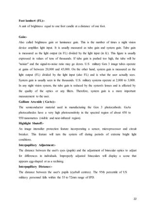 22
Foot lambert (FL):-
A unit of brightness equal to one foot candle at a distance of one foot.
Gain:-
Also called brightness gain or luminance gain. This is the number of times a night vision
device amplifies light input. It is usually measured as tube gain and system gain. Tube gain
is measured as the light output (in FL) divided by the light input (in fc). This figure is usually
expressed in values of tens of thousands. If tube gain is pushed too high, the tube will be
"noisier" and the signal-to-noise ratio may go down. U.S military Gen 3 image tubes operate
at gains of between 20,000 and 45,000. On the other hand, system gain is measured as the
light output (FL) divided by the light input (also FL) and is what the user actually sees.
System gain is usually seen in the thousands. U.S. military systems operate at 2,000 to 3,000.
In any night vision system, the tube gain is reduced by the system's lenses and is affected by
the quality of the optics or any filters. Therefore, system gain is a more important
measurement to the user.
Gallium Arsenide ( GaAs):-
The semiconductor material used in manufacturing the Gen 3 photocathode. GaAs
photocathodes have a very high photosensitivity in the spectral region of about 450 to
950 nanometres (visible and near-infrared region).
Highlight Shutoff:-
An image intensifier protection feature incorporating a sensor, microprocessor and circuit
breaker. This feature will turn the system off during periods of extreme bright light
conditions.
Interpupillary Adjustment:-
The distance between the user's eyes (pupils) and the adjustment of binocular optics to adjust
for differences in individuals. Improperly adjusted binoculars will display a scene that
appears egg-shaped or as a reclining.
Interpupillary Distance:-
The distance between the user's pupils (eyeball centres). The 95th percentile of US
military personnel falls within the 55 to 72mm range of IPD.
 