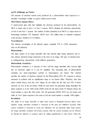 24
mA/W (Milliamps per Watt):-
The measure of electrical current (mA) produced by a photocathode when exposed to a
specified wavelength of light at a given radiant power (watt).
MCP (Micro channel Plate):-
A metal-coated glass disk that multiplies the electrons produced by the photocathode. An
MCP is found only in Gen 2 or Gen 3 systems. MCPs eliminate the distortion characteristic
of Gen 0 and Gen 1 systems. The number of holes (channels) in an MCP is a major factor in
determining resolution. ITT Industries' MCPs have 10.6 million holes or channels compared
to the previous standard of 3.14 million.
Near-Infrared:-
The shortest wavelengths of the infrared region, nominally 750 to 2,500 nanometres.
Also see IR (infrared).
Photocathode:-
The input surface of an image intensifier tube that absorbs light energy (photons) and in
turn releases electrical energy (electrons) in the form of an image. The type of material used
is a distinguishing characteristic of the different generations.
Photocathode Sensitivity:-
Photocathode sensitivity is a measure of how well the image intensifier tube converts light
into an electronic signal so it can be amplified. The measuring units of photocathode
sensitivity are micro-amps/lumen (µA/lm) or microamperes per lumen. This criterion
specifies the number of electrons released by the Photocathode (PC). PC response is always
measured in isolation with no amplification stage or ion barrier (film). Therefore, tube data
sheets (which always carry this “raw” figure) do not reflect the fact that over 50% of those
electrons are lost in the ion barrier. While for most latest 3rd generation image intensifiers the
photo response is in the 1800 µA/lm (2000 µA/lm for the latest Omni VI Pinnacle tubes), the
actual number is more like 900 µA/lm. The 4th generation DOES NOT use ion barrier and
while its “raw” photo response is the same as 3rd, the actual number is actually 100% higher.
Resolution:-
The ability of an image intensifier or night vision system to distinguish between objects close
together. Image intensifier resolution is measured in line pairs per millimetre (Lp/mm) while
system resolution is measured in cycles per miliradian. For any particular night vision system,
the image intensifier resolution will remain constant while the system resolution can be affected
by altering the objective or eyepiece optics by adding magnification or relay lenses. Often the
 