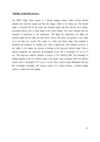 27
Principle of operation in cars :-
The BMW Night Vision camera is a thermal imaging camera, which converts thermal
radiation into electronic signals and then into images visible to the human eye. The thermal
image is converted first by the sensor into electrical signals and then with the aid of image-
processing software into a visible image in the control display. The sensor elements alter the
resistance in proportion to the temperature. The higher the temperature, the higher the
electrical signal and the whiter the pixel will be shown. The sensor can generate a new image
up to 60 times per second. This results in a softer and clearer image. Heat radiation is
absorbed and dissipated by virtually every solid or liquid body. Heat radiation, however, is
not visible to the human eye because it belongs in the long-wave infrared range. From a
physical standpoint, this represents electromagnetic waves with a wavelength of 8 μm to 15
μm. This long-wave infrared radiation is known as Far Infrared (FIR). The advantage of
utilizing radiation in the Far Infrared range is the greater range compared with Near Infrared
systems with a wavelength of 0.7 μm to 1.4 μm. These systems require illumination with just
this wavelength. Essentially, FIR systems consist of an optical element, a thermal imaging
camera, a control unit and a display.
 