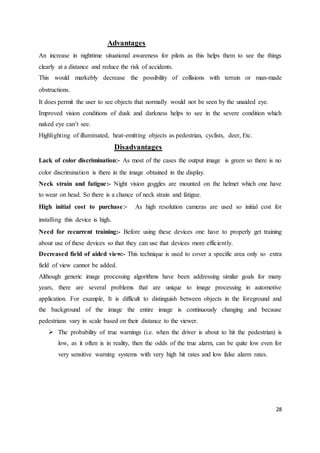 28
Advantages
An increase in nighttime situational awareness for pilots as this helps them to see the things
clearly at a distance and reduce the risk of accidents.
This would markebly decrease the possibility of collisions with terrain or man-made
obstructions.
It does permit the user to see objects that normally would not be seen by the unaided eye.
Improved vision conditions of dusk and darkness helps to see in the severe condition which
naked eye can’t see.
Highlighting of illuminated, heat-emitting objects as pedestrian, cyclists, deer, Etc.
Disadvantages
Lack of color discrimination:- As most of the cases the output image is green so there is no
color discrimination is there in the image obtained in the display.
Neck strain and fatigue:- Night vision goggles are mounted on the helmet which one have
to wear on head. So there is a chance of neck strain and fatigue.
High initial cost to purchase:- As high resolution cameras are used so initial cost for
installing this device is high.
Need for recurrent training:- Before using these devices one have to properly get training
about use of these devices so that they can use that devices more efficiently.
Decreased field of aided view:- This technique is used to cover a specific area only so extra
field of view cannot be added.
Although generic image processing algorithms have been addressing similar goals for many
years, there are several problems that are unique to image processing in automotive
application. For example, It is difficult to distinguish between objects in the foreground and
the background of the image the entire image is continuously changing and because
pedestrians vary in scale based on their distance to the viewer.
 The probability of true warnings (i.e. when the driver is about to hit the pedestrian) is
low, as it often is in reality, then the odds of the true alarm, can be quite low even for
very sensitive warning systems with very high hit rates and low false alarm rates.
 