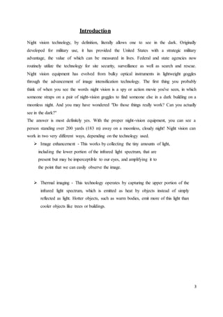 3
Introduction
Night vision technology, by definition, literally allows one to see in the dark. Originally
developed for military use, it has provided the United States with a strategic military
advantage, the value of which can be measured in lives. Federal and state agencies now
routinely utilize the technology for site security, surveillance as well as search and rescue.
Night vision equipment has evolved from bulky optical instruments in lightweight goggles
through the advancement of image intensification technology. The first thing you probably
think of when you see the words night vision is a spy or action movie you've seen, in which
someone straps on a pair of night-vision goggles to find someone else in a dark building on a
moonless night. And you may have wondered "Do those things really work? Can you actually
see in the dark?"
The answer is most definitely yes. With the proper night-vision equipment, you can see a
person standing over 200 yards (183 m) away on a moonless, cloudy night! Night vision can
work in two very different ways, depending on the technology used.
 Image enhancement - This works by collecting the tiny amounts of light,
including the lower portion of the infrared light spectrum, that are
present but may be imperceptible to our eyes, and amplifying it to
the point that we can easily observe the image.
 Thermal imaging - This technology operates by capturing the upper portion of the
infrared light spectrum, which is emitted as heat by objects instead of simply
reflected as light. Hotter objects, such as warm bodies, emit more of this light than
cooler objects like trees or buildings.
 