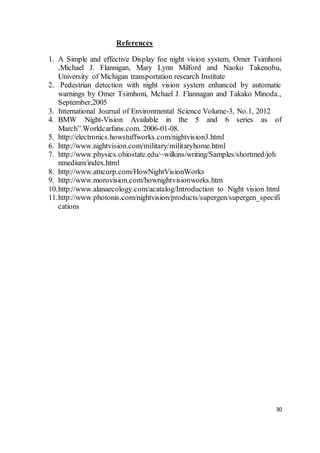 30
References
1. A Simple and effective Display foe night vision system, Omer Tsimhoni
,Michael J. Flannigan, Mary Lynn Milford and Naoko Takenobu,
University of Michigan transportation research Institute
2. Pedestrian detection with night vision system enhanced by automatic
warnings by Omer Tsimhoni, Mchael J. Flannagan and Takako Minoda.,
September,2005
3. International Journal of Environmental Science Volume-3, No.1, 2012
4. BMW Night-Vision Available in the 5 and 6 series as of
March”.Worldcarfans.com. 2006-01-08.
5. http://electronics.howstuffworks.com/nightvision3.html
6. http://www.nightvision.com/military/militaryhome.html
7. http://www.physics.ohiostate.edu/~wilkins/writing/Samples/shortmed/joh
nmedium/index.html
8. http://www.atncorp.com/HowNightVisionWorks
9. http://www.morovision.com/hownightvisionworks.htm
10.http://www.alanaecology.com/acatalog/Introduction to Night vision html
11.http://www.photonis.com/nightvision/products/supergen/supergen_specifi
cations
 