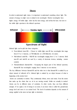 4
Theory
In order to understand night vision, it is important to understand something about light. The
amount of energy in a light wave is related to its wavelength: Shorter wavelengths have
higher energy. Of visible light, violet has the most energy, and red has the least. Just next to
the visible light spectrum is the infrared spectrum.
Infrared light can be split into three categories:
 Near-infrared (near-IR) - Closest to visible light, near-IR has wavelengths that range
from 0.7 to 1.3 microns, or 700 billionths to 1,300 billionths of a meter.
 Mid-infrared (mid-IR) - Mid-IR has wavelengths ranging from 1.3 to 3 microns. Both
near-IR and mid-IR are used by a variety of electronic devices, including remote
controls.
 Thermal-infrared (thermal-IR) - Occupying the largest part of the infrared spectrum,
thermal-IR has wavelengths ranging from 3 microns to over microns.
The key difference between thermal-IR and the other two is that thermal-IR is emitted by an
object instead of reflected off it. Infrared light is emitted by an object because of what is
happening at the atomic level.
Atoms are constantly in motion. They continuously vibrate, move and rotate. Even the atoms
that make up the chairs that we sit in are moving around. Solids are actually in motion!
Atoms can be in different states of excitation. In other words, they can have different
energies. If we apply a lot of energy to an atom, it can leave what is called the ground-state
energy level and move to an excited level. The level of excitation depends on the amount of
energy applied to the atom via heat, light or electricity.
 