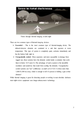 7
Vision through thermal imaging at dark night
There are two common types of thermal-imaging devices:
 Un-cooled - This is the most common type of thermal-imaging device. The
infrared-detector elements are contained in a unit that operates at room
temperature. This type of system is completely quiet, activates immediately and
has the battery built right in.
 Cryogenically cooled - More expensive and more susceptible to damage from
rugged use, these systems have the elements sealed inside a container that cools
them to below 32 F (zero C). The advantage of such a system is the incredible
resolution and sensitivity that result from cooling the elements. Cryogenically-
cooled systems can "see" a difference as small as 0.2 F (0.1 C) from more than
1,000 ft (300 m) away, which is enough to tell if a person is holding a gun at that
distance!
While thermal imaging is great for detecting people or working in near-absolute darkness
most night-vision equipment uses image-enhancement technology.
 