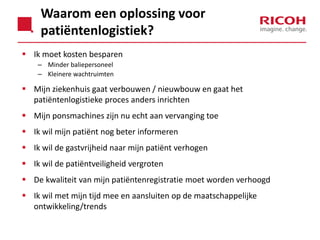 Waarom een oplossing voor
patiëntenlogistiek?
 Ik moet kosten besparen
– Minder baliepersoneel
– Kleinere wachtruimten

 Mijn ziekenhuis gaat verbouwen / nieuwbouw en gaat het
patiëntenlogistieke proces anders inrichten

 Mijn ponsmachines zijn nu echt aan vervanging toe
 Ik wil mijn patiënt nog beter informeren
 Ik wil de gastvrijheid naar mijn patiënt verhogen

 Ik wil de patiëntveiligheid vergroten
 De kwaliteit van mijn patiëntenregistratie moet worden verhoogd
 Ik wil met mijn tijd mee en aansluiten op de maatschappelijke
ontwikkeling/trends

 