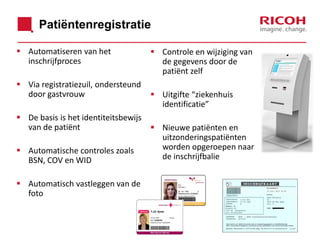 Patiëntenregistratie
 Automatiseren van het
inschrijfproces
 Via registratiezuil, ondersteund
door gastvrouw

 De basis is het identiteitsbewijs
van de patiënt
 Automatische controles zoals
BSN, COV en WID
 Automatisch vastleggen van de
foto

 Controle en wijziging van
de gegevens door de
patiënt zelf
 Uitgifte “ziekenhuis
identificatie”

 Nieuwe patiënten en
uitzonderingspatiënten
worden opgeroepen naar
de inschrijfbalie

 