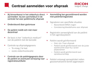 Centraal aanmelden voor afspraak






Bij binnenkomst in het ziekenhuis direct 
aanmelden bij een aanmeldzuil in de
centrale hal voor poliklinische afspraak

Ondersteund door gastvrouw

Aanmelding kan gecombineerd worden
met patiëntenregistratie
Signaleren van specifieke situaties
– Bijvoorbeeld MRSA vragen
– Constatering bloedafname voor afspraak

De patiënt meldt zich niet meer
decentraal



Registratie aanwezigheid van de patiënt
in het agendasysteem

De basis is het “ziekenhuis medium“
van de patiënt met de barcode



Patiënt wordt geïnformeerd



Controle op afspraakgegevens
– Te vroeg / te laat
– Juiste ziekenhuislocatie



Controle van de patiëntgegevens door
de patiënt en eventueel verwijzing naar 
registratiezuil/balie

– Over zijn / haar afspraak
– Patiënt wordt geïnformeerd over de juiste
wachtruimte waar hij / zij kan
plaatsnemen
– Patiënt wordt geïnformeerd over
spreekuurverloop

Patiënt ontvangt oproepticket indien
geautomatiseerd wordt opgeroepen

 