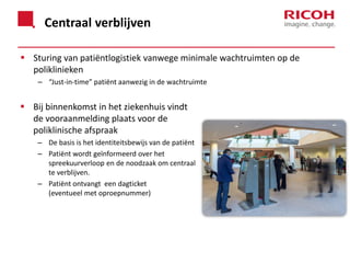 Centraal verblijven
 Sturing van patiëntlogistiek vanwege minimale wachtruimten op de
poliklinieken
– “Just-in-time” patiënt aanwezig in de wachtruimte

 Bij binnenkomst in het ziekenhuis vindt
de vooraanmelding plaats voor de
poliklinische afspraak
– De basis is het identiteitsbewijs van de patiënt
– Patiënt wordt geïnformeerd over het
spreekuurverloop en de noodzaak om centraal
te verblijven.
– Patiënt ontvangt een dagticket
(eventueel met oproepnummer)

 