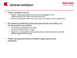 Centraal verblijven
 Patiënt verblijft centraal
– Patiënt wordt geïnformeerd over eventuele wijzigingen in het
spreekuurverloop (via SMS, informatieschermen)
– Patiënt wordt geïnformeerd over het moment van lopen naar de poliklinieken

 Bij aankomst polikliniek (eventueel geclusterd) aanmelding op
een decentrale aanmeldzuil
– Aanmelding met dagticket (barcode)
– Controle of patiënt niet te vroeg is
– Registratie aanwezigheid in het agendasysteem, zodat de specialist weet dat
patiënt opgehaald kan worden

 Patiënt kan geautomatiseerd worden opgeroepen op de
polikliniek

 