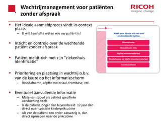 Wachtrijmanagement voor patiënten
zonder afspraak
 Het ideale aanmeldproces vindt in-context
plaats
– U wilt tenslotte weten wie uw patiënt is!

 Inzicht en controle over de wachtende
patiënt zonder afspraak
 Patiënt meldt zich met zijn “ziekenhuis
identificatie”
 Prioritering en plaatsing in wachtrij o.b.v.
van de keuze op het informatiescherm
– Bloedafname, afgifte materiaal, trombose, etc.

 Eventueel aanvullende informatie
– Mate van spoed als patiënt specifieke
aandoening heeft
– Is de patiënt jonger dan bijvoorbeeld 12 jaar dan
direct naar speciale kinderprikcabine
– Als van de patiënt een order aanwezig is, dan
direct oproepen naar de prikcabine

 