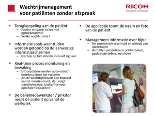 Wachtrijmanagement
voor patiënten zonder afspraak
 Terugkoppeling aan de patiënt
– Patiënt ontvangt ticket met
oproepnummer
– Welke wachtruimte?

 Informatie zoals wachttijden
worden getoond op de aanwezige
informatieschermen

– Oproep op het scherm inclusief signaal

 Real-time proces monitoring en
bewaking

– Uitlooptijden worden automatisch
berekend door het systeem
– Als de wachttijd boven een bepaald
aantal minuten komt, dan volgt
signalering naar backoffice voor
opschalen capaciteit

 De baliemedewerkster / prikster
roept de patiënt op vanaf de
werkplek

 De applicatie toont de naam en foto
van de patiënt
 Management informatie over bijv.:

– De gemiddelde wachttijd en uitloop van
spreekuren
– Aantallen patiënten en polibezoeken,
geplaatste orders, no shows

 