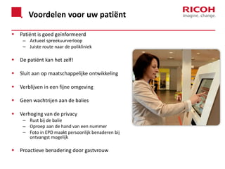 Voordelen voor uw patiënt


Patiënt is goed geïnformeerd
– Actueel spreekuurverloop
– Juiste route naar de polikliniek



De patiënt kan het zelf!



Sluit aan op maatschappelijke ontwikkeling



Verblijven in een fijne omgeving



Geen wachtrijen aan de balies



Verhoging van de privacy
– Rust bij de balie
– Oproep aan de hand van een nummer
– Foto in EPD maakt persoonlijk benaderen bij
ontvangst mogelijk



Proactieve benadering door gastvrouw

 