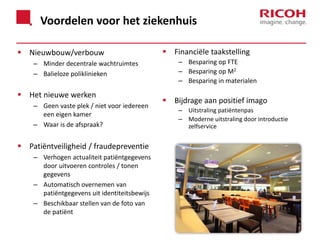 Voordelen voor het ziekenhuis
 Nieuwbouw/verbouw
– Minder decentrale wachtruimtes
– Balieloze poliklinieken

 Het nieuwe werken
– Geen vaste plek / niet voor iedereen
een eigen kamer
– Waar is de afspraak?

 Patiëntveiligheid / fraudepreventie
– Verhogen actualiteit patiëntgegevens
door uitvoeren controles / tonen
gegevens
– Automatisch overnemen van
patiëntgegevens uit identiteitsbewijs
– Beschikbaar stellen van de foto van
de patiënt

 Financiële taakstelling
– Besparing op FTE
– Besparing op M2
– Besparing in materialen

 Bijdrage aan positief imago
– Uitstraling patiëntenpas
– Moderne uitstraling door introductie
zelfservice

 