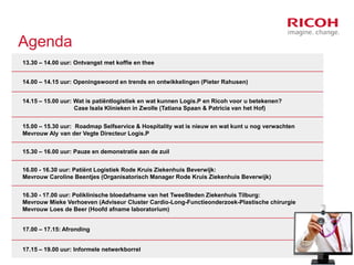 Agenda
13.30 – 14.00 uur: Ontvangst met koffie en thee
14.00 – 14.15 uur: Openingswoord en trends en ontwikkelingen (Pieter Rahusen)
14.15 – 15.00 uur: Wat is patiëntlogistiek en wat kunnen Logis.P en Ricoh voor u betekenen?
Case Isala Klinieken in Zwolle (Tatiana Spaan & Patricia van het Hof)
15.00 – 15.30 uur: Roadmap Selfservice & Hospitality wat is nieuw en wat kunt u nog verwachten
Mevrouw Aly van der Vegte Directeur Logis.P
15.30 – 16.00 uur: Pauze en demonstratie aan de zuil
16.00 - 16.30 uur: Patiënt Logistiek Rode Kruis Ziekenhuis Beverwijk:
Mevrouw Caroline Beentjes (Organisatorisch Manager Rode Kruis Ziekenhuis Beverwijk)

16.30 - 17.00 uur: Poliklinische bloedafname van het TweeSteden Ziekenhuis Tilburg:
Mevrouw Mieke Verhoeven (Adviseur Cluster Cardio-Long-Functieonderzoek-Plastische chirurgie
Mevrouw Loes de Beer (Hoofd afname laboratorium)
17.00 – 17.15: Afronding
17.15 – 19.00 uur: Informele netwerkborrel

 