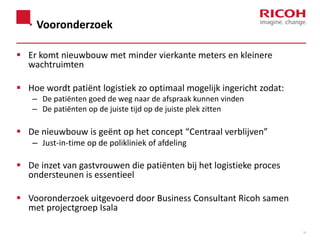 Vooronderzoek
 Er komt nieuwbouw met minder vierkante meters en kleinere
wachtruimten
 Hoe wordt patiënt logistiek zo optimaal mogelijk ingericht zodat:
– De patiënten goed de weg naar de afspraak kunnen vinden
– De patiënten op de juiste tijd op de juiste plek zitten

 De nieuwbouw is geënt op het concept “Centraal verblijven”
– Just-in-time op de polikliniek of afdeling

 De inzet van gastvrouwen die patiënten bij het logistieke proces
ondersteunen is essentieel
 Vooronderzoek uitgevoerd door Business Consultant Ricoh samen
met projectgroep Isala
33

 