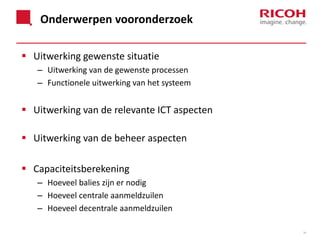 Onderwerpen vooronderzoek
 Uitwerking gewenste situatie
– Uitwerking van de gewenste processen
– Functionele uitwerking van het systeem

 Uitwerking van de relevante ICT aspecten
 Uitwerking van de beheer aspecten
 Capaciteitsberekening
– Hoeveel balies zijn er nodig
– Hoeveel centrale aanmeldzuilen
– Hoeveel decentrale aanmeldzuilen
34

 