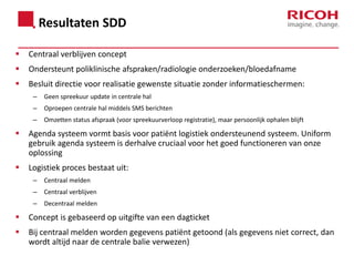 Resultaten SDD


Centraal verblijven concept



Ondersteunt poliklinische afspraken/radiologie onderzoeken/bloedafname



Besluit directie voor realisatie gewenste situatie zonder informatieschermen:
–

Geen spreekuur update in centrale hal

–

Oproepen centrale hal middels SMS berichten

–

Omzetten status afspraak (voor spreekuurverloop registratie), maar persoonlijk ophalen blijft



Agenda systeem vormt basis voor patiënt logistiek ondersteunend systeem. Uniform
gebruik agenda systeem is derhalve cruciaal voor het goed functioneren van onze
oplossing



Logistiek proces bestaat uit:
–

Centraal melden

–

Centraal verblijven

–

Decentraal melden



Concept is gebaseerd op uitgifte van een dagticket



Bij centraal melden worden gegevens patiënt getoond (als gegevens niet correct, dan
wordt altijd naar de centrale balie verwezen)

 