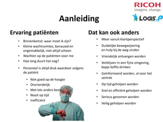 Aanleiding
Ervaring patiënten
•
•
•
•
•

Binnenkomst: waar moet ik zijn?
Kleine wachtruimtes, benauwd en
ongemakkelijk, niet altijd schoon
Wachten op de patiënten voor me
Hoe lang duurt het nog?
Personeel is altijd druk waardoor volgens
de patiënt
•
•
•
•
•

Niet goed op de hoogte
Onvriendelijk
Met iets anders bezig
Nooit op tijd
Inefficiënt

Dat kan ook anders
•

Meer vanuit klantperspectief

•

Duidelijke bewegwijzering
en hulp bij de weg vinden

•

Vriendelijk ontvangen worden

•

Verblijven in een fijne omgeving,
kopje koffie drinken

•

Geïnformeerd worden, al voor het
vertrek

•

Op tijd geholpen worden

•

Snel en efficiënt geholpen worden

•

Serieus genomen worden

•

Veilig geholpen worden

 
