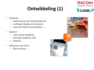 Ontwikkeling (1)
•

Voorbeeld:
• Banken (pinnen tot internetbankieren)
• Luchthaven (boeken tot inchecken)
• maar ook inleveren van bewijslast………

•

Waarom?
• Intern proces verbeteren
• Klant beter bedienen, 24x7
• Besparen

•

Selfservice is een trend
• Ook in de zorg …….

 