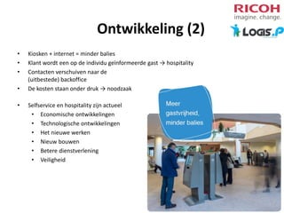 Ontwikkeling (2)
•
•
•
•
•

Kiosken + internet = minder balies
Klant wordt een op de individu geïnformeerde gast → hospitality
Contacten verschuiven naar de
(uitbestede) backoffice
De kosten staan onder druk → noodzaak
Selfservice en hospitality zijn actueel
• Economische ontwikkelingen
• Technologische ontwikkelingen
• Het nieuwe werken
• Nieuw bouwen
• Betere dienstverlening
• Veiligheid

 