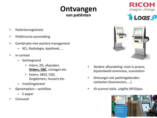 Ontvangen
van patiënten

•

Patiëntenregistratie

•

Poliklinische aanmelding

•

Combinatie met wachtrij management
– KCL, Radiologie, Apotheek, …

•

In-context
– Geïntegreerd
• Intern, ZIS, afspraken,
Orders, DBC, uitslagen etc.
• Extern, SBVZ, COV,
Zorgdomein, huisarts etc.
– Instellingsbreed
Opnameplein – workflow
– E-paper
Caroussel

•
•

•

Verdere afhandeling: inzet in proces,
bijvoorbeeld anamnese, scanstation

•

Ontvangst niet patiëntgebonden
contacten (leveranciers, …)

•

ID-scanner balie, uitgifte (RFID)pas

 