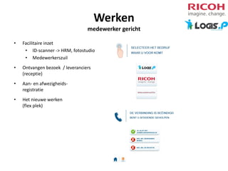 Werken
medewerker gericht
•

Facilitaire inzet
• ID-scanner -> HRM, fotostudio
• Medewerkerszuil

•

Ontvangen bezoek / leveranciers
(receptie)

•

Aan- en afwezigheidsregistratie

•

Het nieuwe werken
(flex plek)

 