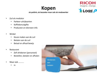 Kopen
als patiënt, als bezoeker maar ook als medewerker

•

Zuil als mediator
• Parkeer-uitrijkaarten
• Koffiebonuitgifte
• Producten en diensten info

•

Winkel
• Keuze maken aan de zuil
• Betalen aan de zuil
• Betaal en afhaal bewijs

•

Restaurant
• Zelf afrekenen (personeel)
• Bestellen, betalen en afhalen

•

Maar ook ………..
• in

 