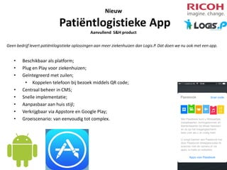 Nieuw

Patiëntlogistieke App
Aanvullend S&H product
Geen bedrijf levert patiëntlogistieke oplossingen aan meer ziekenhuizen dan Logis.P. Dat doen we nu ook met een app.

•
•
•
•
•
•
•
•

Beschikbaar als platform;
Plug en Play voor ziekenhuizen;
Geïntegreerd met zuilen;
• Koppelen telefoon bij bezoek middels QR code;
Centraal beheer in CMS;
Snelle implementatie;
Aanpasbaar aan huis stijl;
Verkrijgbaar via Appstore en Google Play;
Groeiscenario: van eenvoudig tot complex.

 
