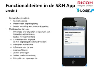 Functionaliteiten in de S&H App
versie 1
•

•

Navigatiefunctionaliteit;
• Positie bepaling;
• Met beelden en plattegrond;
• Zonder koppeling. Kan ook met koppeling.
Met koppeling dan ook:
– Informatie over afspraken zoals datum, tijd,
instructies, vervangingen;
– Laatste nieuws in context;
– Aanmelden voor afspraak
en niet afspraak gebonden activiteiten;
– Uitloop en wachttijden;
– Informatie over de arts;
– Afspraak historie;
– Zoeken afdelingen;
– Zoeken telefoonnummers;
– Integratie met eigen agenda.

 