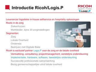 Introductie Ricoh/Logis.P
Leverancier logistieke in-house selfservice en hospitality oplossingen
Roots in de zorg
Ziekenhuizen
Marktleider, bijna 30 zorginstellingen
Segmenten:
Zorg
Lokale Overheid
Onderwijs
Bedrijven met Digitale Balie
Ricoh is exclusief partner Logis.P voor de zorg en de lokale overheid
Vermarkting, consultancy, projectmanagement, eerstelijns ondersteuning
Implementatie, hardware, software, tweedelijns ondersteuning
Succesvolle professionele samenwerking
Bezig gemeenschappelijke uitrol lokale overheid

 