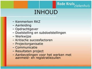 INHOUD
–
–
–
–
–
–
–
–
–
–

Kenmerken RKZ
Aanleiding
Opdrachtgever
Doelstelling en subdoelstellingen
Werkwijze
Kritische succesfactoren
Projectorganisatie
Communicatie
Resultaten project
Aanbevelingen voor het werken met
aanmeld- en registratiezuilen

 
