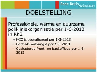 DOELSTELLING
Professionele, warme en duurzame
polikliniekorganisatie per 1-6-2013
in RKZ
– KCC is operationeel per 1-3-2013
– Centrale ontvangst per 1-6-2013
– Geclusterde front- en backoffices per 1-62013

 